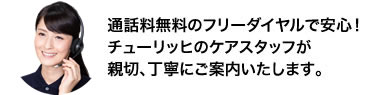 通話料無料のフリーダイヤルで安心！チューリッヒのケアスタッフが親切、丁寧にご案内いたします。